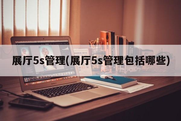 展厅5s管理(展厅5s管理包括哪些)